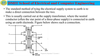 • The standard method of tying the electrical supply system to earth is to
make a direct connection between the two.
• This is usually carried out at the supply transformer, where the neutral
conductor (often the star point of a three-phase supply) is connected to earth
using an earth electrode. Figure below shows such a connection.
12/16/2019 Prepared by Haymanot T. (Lecturer ) 181
 