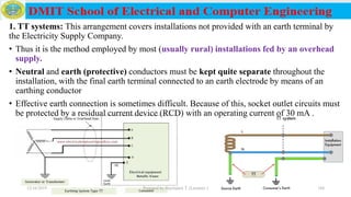 1. TT systems: This arrangement covers installations not provided with an earth terminal by
the Electricity Supply Company.
• Thus it is the method employed by most (usually rural) installations fed by an overhead
supply.
• Neutral and earth (protective) conductors must be kept quite separate throughout the
installation, with the final earth terminal connected to an earth electrode by means of an
earthing conductor
• Effective earth connection is sometimes difficult. Because of this, socket outlet circuits must
be protected by a residual current device (RCD) with an operating current of 30 mA .
12/16/2019 Prepared by Haymanot T. (Lecturer ) 184
 
