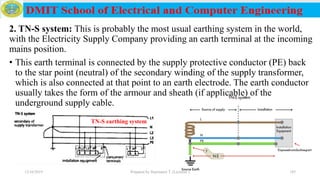 2. TN-S system: This is probably the most usual earthing system in the world,
with the Electricity Supply Company providing an earth terminal at the incoming
mains position.
• This earth terminal is connected by the supply protective conductor (PE) back
to the star point (neutral) of the secondary winding of the supply transformer,
which is also connected at that point to an earth electrode. The earth conductor
usually takes the form of the armour and sheath (if applicable) of the
underground supply cable.
12/16/2019 Prepared by Haymanot T. (Lecturer ) 185
TN-S earthing system
 