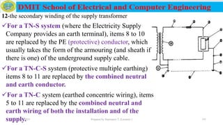 12-the secondary winding of the supply transformer
For a TN-S system (where the Electricity Supply
Company provides an earth terminal), items 8 to 10
are replaced by the PE (protective) conductor, which
usually takes the form of the armouring (and sheath if
there is one) of the underground supply cable.
For a TN-C-S system (protective multiple earthing)
items 8 to 11 are replaced by the combined neutral
and earth conductor.
For a TN-C system (earthed concentric wiring), items
5 to 11 are replaced by the combined neutral and
earth wiring of both the installation and of the
supply.12/16/2019 Prepared by Haymanot T. (Lecturer ) 191
 