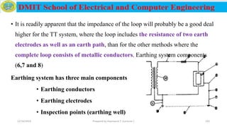 • It is readily apparent that the impedance of the loop will probably be a good deal
higher for the TT system, where the loop includes the resistance of two earth
electrodes as well as an earth path, than for the other methods where the
complete loop consists of metallic conductors. Earthing system components
(6,7 and 8)
Earthing system has three main components
• Earthing conductors
• Earthing electrodes
• Inspection points (earthing well)
12/16/2019 Prepared by Haymanot T. (Lecturer ) 192
 