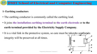 1- Earthing conductors
• The earthing conductor is commonly called the earthing lead.
• It joins the installation earthing terminal to the earth electrode or to the
earth terminal provided by the Electricity Supply Company.
• It is a vital link in the protective system, so care must be taken to see that its
integrity will be preserved at all times.
12/16/2019 Prepared by Haymanot T. (Lecturer ) 193
 