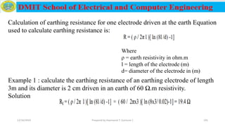 12/16/2019 Prepared by Haymanot T. (Lecturer ) 195
Calculation of earthing resistance for one electrode driven at the earth Equation
used to calculate earthing resistance is:
Where
ρ = earth resistivity in ohm.m
l = length of the electrode (m)
d= diameter of the electrode in (m)
Example 1 : calculate the earthing resistance of an earthing electrode of length
3m and its diameter is 2 cm driven in an earth of 60 Ω.m resistivity.
Solution
 