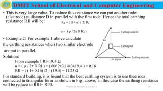 • This is very large value. To reduce this resistance we can put another rode
(electrode) at distance D in parallel with the first rode. Hence the total earthing
resistance RII will be:
• Example 2: For example 1 above calculate
the earthing resistances when two similar electrode
are put in parallel.
Solution:
From example 1 RI=19.4 Ω
α = ( ρ / 2π D RI ) = ( 60/ 2x3.14x3x19.4 ) = 0.16
RII = {( 1+ 0.16) /2 } (19.4) = 11.25 Ω
For standard building, it is found that the best earthing system is to use thee rods
connected in triangular form as shown in Fig. above, in this case the earthing resistance
will be reduce to RIII= RI/3.12/16/2019 Prepared by Haymanot T. (Lecturer ) 196
 