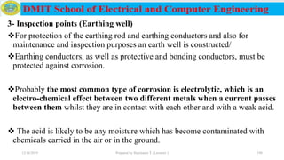 3- Inspection points (Earthing well)
For protection of the earthing rod and earthing conductors and also for
maintenance and inspection purposes an earth well is constructed/
Earthing conductors, as well as protective and bonding conductors, must be
protected against corrosion.
Probably the most common type of corrosion is electrolytic, which is an
electro-chemical effect between two different metals when a current passes
between them whilst they are in contact with each other and with a weak acid.
 The acid is likely to be any moisture which has become contaminated with
chemicals carried in the air or in the ground.
12/16/2019 Prepared by Haymanot T. (Lecturer ) 198
 
