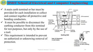 12/16/2019 Prepared by Haymanot T. (Lecturer ) 199
 A main earth terminal or bar must be
provided for each installation to collect
and connect together all protective and
bonding conductors.
 It must be possible to disconnect the
earthing conductor from this terminal
for test purposes, but only by the use of
a tool.
 This requirement is intended to prevent
un authorized or unknowing removal of
protection.
 
