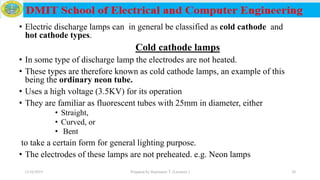 • Electric discharge lamps can in general be classified as cold cathode and
hot cathode types.
Cold cathode lamps
• In some type of discharge lamp the electrodes are not heated.
• These types are therefore known as cold cathode lamps, an example of this
being the ordinary neon tube.
• Uses a high voltage (3.5KV) for its operation
• They are familiar as fluorescent tubes with 25mm in diameter, either
• Straight,
• Curved, or
• Bent
to take a certain form for general lighting purpose.
• The electrodes of these lamps are not preheated. e.g. Neon lamps
12/16/2019 Prepared by Haymanot T. (Lecturer ) 20
 