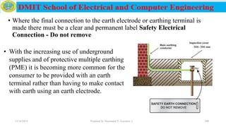 • Where the final connection to the earth electrode or earthing terminal is
made there must be a clear and permanent label Safety Electrical
Connection - Do not remove
12/16/2019 Prepared by Haymanot T. (Lecturer ) 200
• With the increasing use of underground
supplies and of protective multiple earthing
(PME) it is becoming more common for the
consumer to be provided with an earth
terminal rather than having to make contact
with earth using an earth electrode.
 