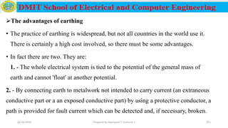 The advantages of earthing
• The practice of earthing is widespread, but not all countries in the world use it.
There is certainly a high cost involved, so there must be some advantages.
• In fact there are two. They are:
1. - The whole electrical system is tied to the potential of the general mass of
earth and cannot 'float' at another potential.
2. - By connecting earth to metalwork not intended to carry current (an extraneous
conductive part or a an exposed conductive part) by using a protective conductor, a
path is provided for fault current which can be detected and, if necessary, broken.
12/16/2019 Prepared by Haymanot T. (Lecturer ) 201
 