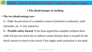 The disadvantages of earthing
• The two disadvantages are:
1. - Cost: the provision of a complete system of protective conductors, earth
electrodes, etc. is very expensive.
2. - Possible safety hazard: It has been argued that complete isolation from
earth will prevent shock due to indirect contact because there is no path for the
shock current to return to the circuit if the supply earth connection is not made
12/16/2019 Prepared by Haymanot T. (Lecturer ) 202
 