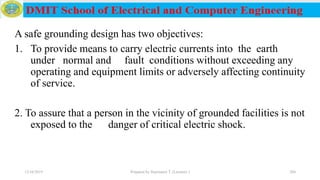 A safe grounding design has two objectives:
1. To provide means to carry electric currents into the earth
under normal and fault conditions without exceeding any
operating and equipment limits or adversely affecting continuity
of service.
2. To assure that a person in the vicinity of grounded facilities is not
exposed to the danger of critical electric shock.
12/16/2019 Prepared by Haymanot T. (Lecturer ) 204
 