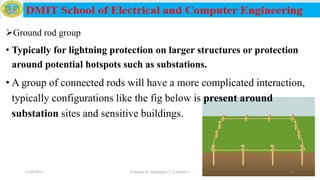 Ground rod group
• Typically for lightning protection on larger structures or protection
around potential hotspots such as substations.
• A group of connected rods will have a more complicated interaction,
typically configurations like the fig below is present around
substation sites and sensitive buildings.
12/16/2019 Prepared by Haymanot T. (Lecturer ) 207
 