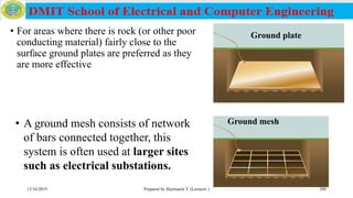 Ground plate• For areas where there is rock (or other poor
conducting material) fairly close to the
surface ground plates are preferred as they
are more effective
12/16/2019 Prepared by Haymanot T. (Lecturer ) 208
• A ground mesh consists of network
of bars connected together, this
system is often used at larger sites
such as electrical substations.
Ground mesh
 