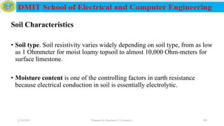 Soil Characteristics
• Soil type. Soil resistivity varies widely depending on soil type, from as low
as 1 Ohmmeter for moist loamy topsoil to almost 10,000 Ohm-meters for
surface limestone.
• Moisture content is one of the controlling factors in earth resistance
because electrical conduction in soil is essentially electrolytic.
12/16/2019 Prepared by Haymanot T. (Lecturer ) 209
 