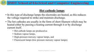 Hot cathode lamps
• In this type of discharge lamps the electrodes are heated, as this reduces
the voltage required to strike and maintain discharge.
• The hot cathodes are usually in the form of short filament which may be
heated either by passing a heating current through it or by discharge
current itself.
• Hot cathode lamps are produced as
• Sodium vapour lamps,
• High-pressure mercury vapour lamps, and
• Fluorescent lamps (low pressure mercury vapour lamps).
12/16/2019 Prepared by Haymanot T. (Lecturer ) 21
 