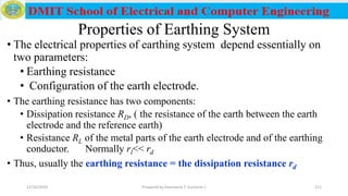 Properties of Earthing System
• The electrical properties of earthing system depend essentially on
two parameters:
• Earthing resistance
• Configuration of the earth electrode.
• The earthing resistance has two components:
• Dissipation resistance RD, ( the resistance of the earth between the earth
electrode and the reference earth)
• Resistance RL of the metal parts of the earth electrode and of the earthing
conductor. Normally rl<< rd
• Thus, usually the earthing resistance = the dissipation resistance rd
12/16/2019 Prepared by Haymanot T. (Lecturer ) 211
 