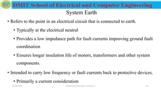 System Earth
• Refers to the point in an electrical circuit that is connected to earth.
• Typically at the electrical neutral
• Provides a low impedance path for fault currents improving ground fault
coordination
• Ensures longer insulation life of motors, transformers and other system
components.
• Intended to carry low frequency or fault currents back to protective devices.
• Primarily a current consideration
12/16/2019 Prepared by Haymanot T. (Lecturer ) 213
 