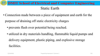 Static Earth
• Connection made between a piece of equipment and earth for the
purpose of draining off static electricity charges
• prevents flash over potential being reached.
• utilized in dry materials handling, flammable liquid pumps and
delivery equipment, plastic piping, and explosive storage
facilities.
12/16/2019 Prepared by Haymanot T. (Lecturer ) 215
 