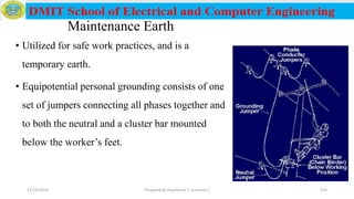 Maintenance Earth
• Utilized for safe work practices, and is a
temporary earth.
• Equipotential personal grounding consists of one
set of jumpers connecting all phases together and
to both the neutral and a cluster bar mounted
below the worker’s feet.
12/16/2019 Prepared by Haymanot T. (Lecturer ) 216
 
