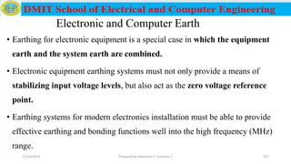 Electronic and Computer Earth
• Earthing for electronic equipment is a special case in which the equipment
earth and the system earth are combined.
• Electronic equipment earthing systems must not only provide a means of
stabilizing input voltage levels, but also act as the zero voltage reference
point.
• Earthing systems for modern electronics installation must be able to provide
effective earthing and bonding functions well into the high frequency (MHz)
range.
12/16/2019 Prepared by Haymanot T. (Lecturer ) 217
 