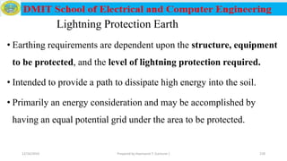 Lightning Protection Earth
• Earthing requirements are dependent upon the structure, equipment
to be protected, and the level of lightning protection required.
• Intended to provide a path to dissipate high energy into the soil.
• Primarily an energy consideration and may be accomplished by
having an equal potential grid under the area to be protected.
12/16/2019 Prepared by Haymanot T. (Lecturer ) 218
 