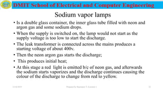 Sodium vapor lamps
• Is a double glass container, the inner glass tube filled with neon and
argon gas and some sodium drops.
• When the supply is switched on, the lamp would not start as the
supply voltage is too low to start the discharge.
• The leak transformer is connected across the mains produces a
starting voltage of about 400v.
• Then the neon argon gas starts the discharge;
• This produces initial heat;
• At this stage a red light is emitted b/c of neon gas, and afterwards
the sodium starts vaporizes and the discharge continues causing the
colour of the discharge to change from red to yellow.
12/16/2019 Prepared by Haymanot T. (Lecturer ) 22
 