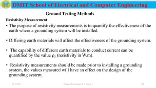 • The purpose of resistivity measurements is to quantify the effectiveness of the
earth where a grounding system will be installed.
• Differing earth materials will affect the effectiveness of the grounding system.
• The capability of different earth materials to conduct current can be
quantified by the value E (resistivity in W.m).
• Resistivity measurements should be made prior to installing a grounding
system, the values measured will have an effect on the design of the
grounding system.
12/16/2019 Prepared by Haymanot T. (Lecturer ) 226
Ground Testing Methods
Resistivity Measurement
 