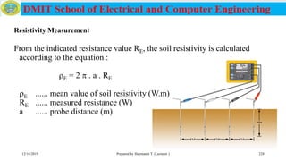From the indicated resistance value RE, the soil resistivity is calculated
according to the equation :
E = 2  . a . RE
E ...... mean value of soil resistivity (W.m)
RE ...... measured resistance (W)
a ...... probe distance (m)
12/16/2019 Prepared by Haymanot T. (Lecturer ) 228
Resistivity Measurement
 