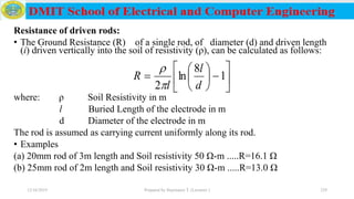 Resistance of driven rods:
• The Ground Resistance (R) of a single rod, of diameter (d) and driven length
(i) driven vertically into the soil of resistivity (ρ), can be calculated as follows:
where: ρ Soil Resistivity in m
l Buried Length of the electrode in m
d Diameter of the electrode in m
The rod is assumed as carrying current uniformly along its rod.
• Examples
(a) 20mm rod of 3m length and Soil resistivity 50 Ω-m .....R=16.1 Ω
(b) 25mm rod of 2m length and Soil resistivity 30 Ω-m .....R=13.0 Ω
12/16/2019 Prepared by Haymanot T. (Lecturer ) 229












 1
8
ln
2 d
l
l
R


 