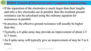 • If the separation of the electrodes is much larger than their lengths
and only a few electrodes are in parallel, then the resultant ground
resistance can be calculated using the ordinary equation for
resistances in parallel.
• In practice, the effective ground resistance will usually be higher
than this.
• Typically, a 4 spike array may provide an improvement of about 2.5
to 3 times.
• An 8 spike array will typically give an improvement of may be 5 to 6
times.
12/16/2019 Prepared by Haymanot T. (Lecturer ) 232
 