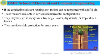 • If the conductive salts are running low, the rod can be recharged with a refill kit.
• These rods are available in vertical and horizontal configurations.
• They may be used in rocky soils, freezing climates, dry deserts, or tropical rain
forests.
• They provide stable protection for many years.
12/16/2019 Prepared by Haymanot T. (Lecturer ) 234
 
