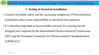 • Concern for public safety and the increasing complexity of fixed electrical
installations place extra responsibility on electrical test engineers.
• It is therefore important to have suitable test tools for carrying out the
stringent tests imposed by the International Electro-technical Commission
(IEC) and the European Committee for Electro-technical Standardization
(CENELEC).
12/16/2019 Prepared by Haymanot T. (Lecturer ) 236
3. Testing of electrical installation
 