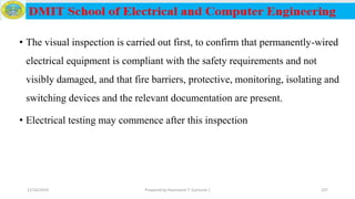 • The visual inspection is carried out first, to confirm that permanently-wired
electrical equipment is compliant with the safety requirements and not
visibly damaged, and that fire barriers, protective, monitoring, isolating and
switching devices and the relevant documentation are present.
• Electrical testing may commence after this inspection
12/16/2019 Prepared by Haymanot T. (Lecturer ) 237
 