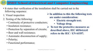 • It states that verification of the installation shall be carried out in the
following sequence:
1. Visual inspection
2. Testing of the following:
• Continuity of protective conductors;
• Insulation resistance;
• Protection by separation of circuits;
• ﬂoor and wall resistance;
• Automatic disconnection of supply;
• Polarity;
• Functional performance;
12/16/2019 Prepared by Haymanot T. (Lecturer ) 238
 In addition to this the following tests
are under consideration:
• Electric strength test;
• Voltage drop.
 To test the protective measures as
described above, IEC 60364.6.61
refers to the IEC / EN 61557.
 