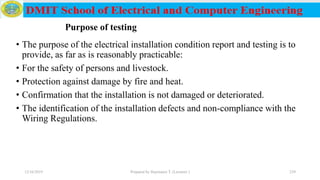 • The purpose of the electrical installation condition report and testing is to
provide, as far as is reasonably practicable:
• For the safety of persons and livestock.
• Protection against damage by fire and heat.
• Confirmation that the installation is not damaged or deteriorated.
• The identification of the installation defects and non-compliance with the
Wiring Regulations.
12/16/2019 Prepared by Haymanot T. (Lecturer ) 239
Purpose of testing
 