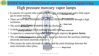 High pressure mercury vapor lamps
• It consists of a quartz tube containing mercury at high pressure and a little argon
gas to assist starting.
• There are two main electrodes and auxiliary electrode connected through a high
resistance.
• The auxiliary electrode is used to start the discharge.
• A choke is provided to limit a current to a safe value.
• A capacitor is connected in parallel to the lamp to improve its power factor.
• The initial discharge takes place in the argon gas between the auxiliary (starting)
electrode and main electrode close to it.
• This causes the main electrode to heat up and the main discharge between the
main electrodes takes place.
12/16/2019 Prepared by Haymanot T. (Lecturer ) 24
 