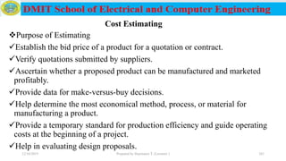 Purpose of Estimating
Establish the bid price of a product for a quotation or contract.
Verify quotations submitted by suppliers.
Ascertain whether a proposed product can be manufactured and marketed
profitably.
Provide data for make-versus-buy decisions.
Help determine the most economical method, process, or material for
manufacturing a product.
Provide a temporary standard for production efficiency and guide operating
costs at the beginning of a project.
Help in evaluating design proposals.
12/16/2019 Prepared by Haymanot T. (Lecturer ) 241
Cost Estimating
 
