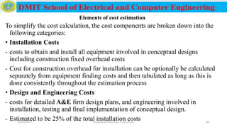 To simplify the cost calculation, the cost components are broken down into the
following categories:
• Installation Costs
- costs to obtain and install all equipment involved in conceptual designs
including construction fixed overhead costs
- Cost for construction overhead for installation can be optionally be calculated
separately from equipment finding costs and then tabulated as long as this is
done consistently throughout the estimation process
• Design and Engineering Costs
- costs for detailed A&E firm design plans, and engineering involved in
installation, testing and final implementation of conceptual design.
- Estimated to be 25% of the total installation costs12/16/2019 Prepared by Haymanot T. (Lecturer ) 242
Elements of cost estimation
 