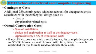 • Contingency Costs
- Additional 25% contingency added to account for unexpected costs
associated with the conceptual design such as
- base or
- city planning related costs.
• Overall Construction Costs
- Sum of installation,
- design and engineering as well as contingency costs.
- Approximately 1.5X of installation costs
- If any of these costs are more directly known, for example design costs
are $350K, from an estimate from an A&E firm, these costs can be
substituted for this formula used to estimate these costs.
12/16/2019 Prepared by Haymanot T. (Lecturer ) 243
 