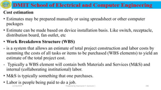 Cost estimation
• Estimates may be prepared manually or using spreadsheet or other computer
packages
• Estimate can be made based on device installation basis. Like switch, receptacle,
distribution board, fan outlet, etc
• Work Breakdown Structure (WBS)
- is a system that allows an estimate of total project construction and labor costs by
summing the costs of all tasks or items to be purchased (WBS elements) to yield an
estimate of the total project cost.
- Typically a WBS element will contain both Materials and Services (M&S) and
internal (collaborating institutional) labor.
• M&S is typically something that one purchases.
• Labor is people being paid to do a job.
12/16/2019 Prepared by Haymanot T. (Lecturer ) 246
 