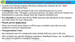 • A good cost estimate requires that those making the estimate do not “miss”
elements that should be there.
• Contingency will be included in the cost estimating process to cover
cost/schedule risks. Through a consensus process, an upper and lower bound was
determined as a percent change from the original estimated cost.
• Use checklist to insure that all the WBS elements that should be in the estimate
are really there for your subsystem
• Watch out for duplication:
- There are several areas where it will be easy to double count the cost and
manpower resource requirements.
• Transportation Costs:
- the estimated cost of a component must include delivery costs to the site.
- This includes any special shipping containers, handling fixtures, etc. in addition to
the actual cost paid to a transport company
12/16/2019 Prepared by Haymanot T. (Lecturer ) 247
 