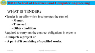 WHAT IS TENDER?
Tender is an offer which incorporates the sum of
- Money,
- Time and
- Other conditions
Required to carry out the contract obligations in order to
- Complete a project or
- A part of it consisting of specified works.
12/16/2019 Prepared by Haymanot T. (Lecturer ) 249
 
