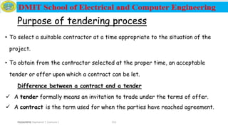 Prepared by Haymanot T. (Lecturer ) 252
Purpose of tendering process
• To select a suitable contractor at a time appropriate to the situation of the
project.
• To obtain from the contractor selected at the proper time, an acceptable
tender or offer upon which a contract can be let.
Difference between a contract and a tender
 A tender formally means an invitation to trade under the terms of offer.
 A contract is the term used for when the parties have reached agreement.
12/16/2019
 