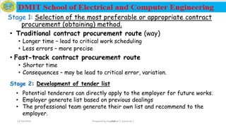 254
Stage 1: Selection of the most preferable or appropriate contract
procurement (obtaining) method.
• Traditional contract procurement route (way)
• Longer time – lead to critical work scheduling
• Less errors – more precise
• Fast-track contract procurement route
• Shorter time
• Consequences – may be lead to critical error, variation.
Stage 2: Development of tender list
• Potential tenderers can directly apply to the employer for future works.
• Employer generate list based on previous dealings
• The professional team generate their own list and recommend to the
employer.
12/16/2019 Prepared by Haymanot T. (Lecturer )
 