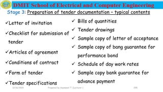 255
Stage 3: Preparation of tender documentation – typical contents
Letter of invitation
Checklist for submission of
tender
Articles of agreement
Conditions of contract
Form of tender
Tender specifications
 Bills of quantities
 Tender drawings
 Sample copy of letter of acceptance
 Sample copy of bang guarantee for
performance bond
 Schedule of day work rates
 Sample copy bank guarantee for
advance payment
12/16/2019 Prepared by Haymanot T. (Lecturer )
 