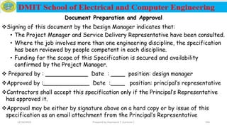 Document Preparation and Approval
Signing of this document by the Design Manager indicates that:
• The Project Manager and Service Delivery Representative have been consulted.
• Where the job involves more than one engineering discipline, the specification
has been reviewed by people competent in each discipline.
• Funding for the scope of this Specification is secured and availability
confirmed by the Project Manager.
 Prepared by : ____________ Date : ____ position: design manager
Approved by :_____________ Date :____ position: principal’s representative
Contractors shall accept this specification only if the Principal’s Representative
has approved it.
Approval may be either by signature above on a hard copy or by issue of this
specification as an email attachment from the Principal’s Representative
12/16/2019 Prepared by Haymanot T. (Lecturer ) 256
 