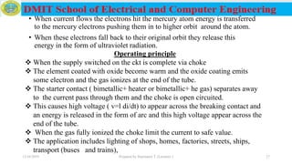• When current flows the electrons hit the mercury atom energy is transferred
to the mercury electrons pushing them in to higher orbit around the atom.
• When these electrons fall back to their original orbit they release this
energy in the form of ultraviolet radiation.
Operating principle
 When the supply switched on the ckt is complete via choke
 The element coated with oxide become warm and the oxide coating emits
some electron and the gas ionizes at the end of the tube.
 The starter contact ( bimetallic+ heater or bimetallic+ he gas) separates away
to the current pass through them and the choke is open circuited.
 This causes high voltage ( v=l di/dt) to appear across the breaking contact and
an energy is released in the form of arc and this high voltage appear across the
end of the tube.
 When the gas fully ionized the choke limit the current to safe value.
 The application includes lighting of shops, homes, factories, streets, ships,
transport (buses and trains),
12/16/2019 Prepared by Haymanot T. (Lecturer ) 27
 