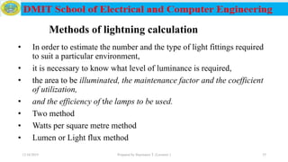Methods of lightning calculation
• In order to estimate the number and the type of light fittings required
to suit a particular environment,
• it is necessary to know what level of luminance is required,
• the area to be illuminated, the maintenance factor and the coefficient
of utilization,
• and the efficiency of the lamps to be used.
• Two method
• Watts per square metre method
• Lumen or Light flux method
12/16/2019 Prepared by Haymanot T. (Lecturer ) 35
 