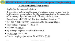 • Applicable for rough calculations.
• It consists in making an allowance of watts per square meter of area to
be illuminated accordingly to the illumination desired on the assumption
of the average figure of an overall efficiency of the system.
• According to NEC 220-3(d) this figure is about 3 watt per ft2.
• A = 30ft X 50ft= 1500ft2 (house size ,80w fluorescent lamp)
• Total wattage required = 1500 X 3w
• = 4500w  4.5Kw
• No of lamps required = 4.5Kw/80w = 56.1
•  56 lamps - each 80w
• Current carrying capacity = 4.5Kw/220V = 20.5A
Watts per Square Meter method
12/16/2019 Prepared by Haymanot T. (Lecturer ) 36
 