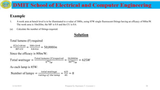 Example
1. A work area at bench level is to be illuminated to a value of 300lx, using 85W single fluorescent fittings having an efficacy of 80lm/W.
The work area is 10mX8m, the MF is 0.8 and the CU is 0.6.
(a) Calculate the number of fittings required.
Solution
Total lumens (F) required
=
𝐸 𝑙𝑥 ∗𝐴𝑟𝑒𝑎
𝑀𝐹∗𝐶𝑈
=
300∗10∗8
0.8∗0.6
= 50,000𝑙𝑚
Since the efficacy is 80lm/W:
𝑇𝑜𝑡𝑎𝑙 𝑤𝑎𝑡𝑡𝑎𝑔𝑒 =
𝑇𝑜𝑡𝑎𝑙 𝑙𝑢𝑚𝑒𝑛𝑠 𝐹 𝑟𝑒𝑞𝑢𝑖𝑟𝑒𝑑
𝜂 ൗ𝑙𝑚
𝑊
=
50,000𝑙𝑚
80 ൗ𝑙𝑚
𝑊
= 625𝑊
As each lamp is 85W:
Number of lam𝑝𝑠 =
𝑡𝑜𝑡𝑎𝑙 𝑤𝑎𝑡𝑡𝑎𝑔𝑒
𝑟𝑎𝑡𝑖𝑛𝑔 𝑜𝑓 𝑡ℎ𝑒 𝑙𝑎𝑚𝑝
=
625
85
= 8
12/16/2019 Prepared by Haymanot T. (Lecturer ) 38
 
